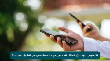 59 مليون.. كيف غيّر الهاتف المحمول حياة المستخدمين في الشرق الأوسط؟